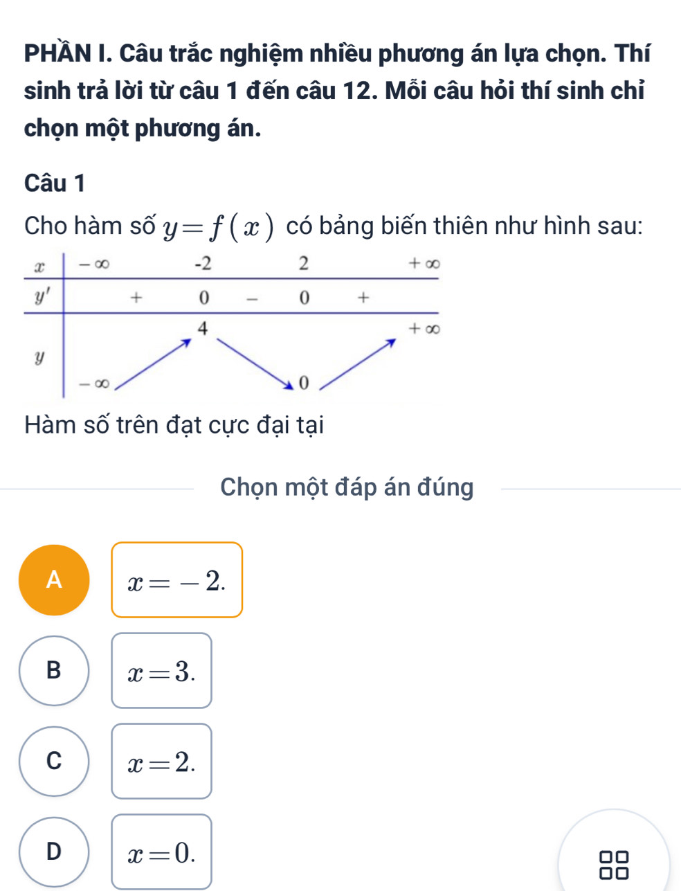 PHÀN I. Câu trắc nghiệm nhiều phương án lựa chọn. Thí
sinh trả lời từ câu 1 đến câu 12. Mỗi câu hỏi thí sinh chỉ
chọn một phương án.
Câu 1
Cho hàm số y=f(x) có bảng biến thiên như hình sau:
Hàm số trên đạt cực đại tại
Chọn một đáp án đúng
A x=-2.
B x=3.
C x=2.
D x=0.