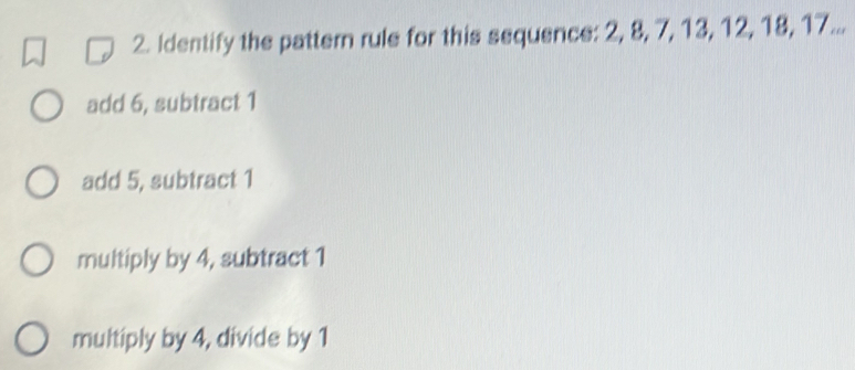 Identify the pattern rule for this sequence: 2, 8, 7, 13, 12, 18, 17...
add 6, subtract 1
add 5, subtract 1
multiply by 4, subtract 1
multiply by 4, divide by 1