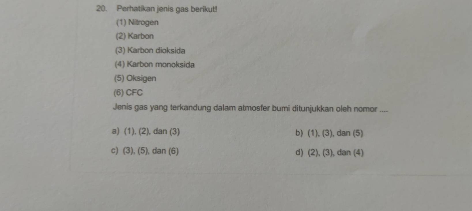 Perhatikan jenis gas berikut!
(1) Nitrogen
(2) Karbon
(3) Karbon dioksida
(4) Karbon monoksida
(5) Oksigen
(6) CFC
Jenis gas yang terkandung dalam atmosfer bumi ditunjukkan oleh nomor ....
a) (1), (2), dan (3) b (1),(3) , dan (5)
c) (3), (5), dan (6) d) (2),(3) , dan (4)