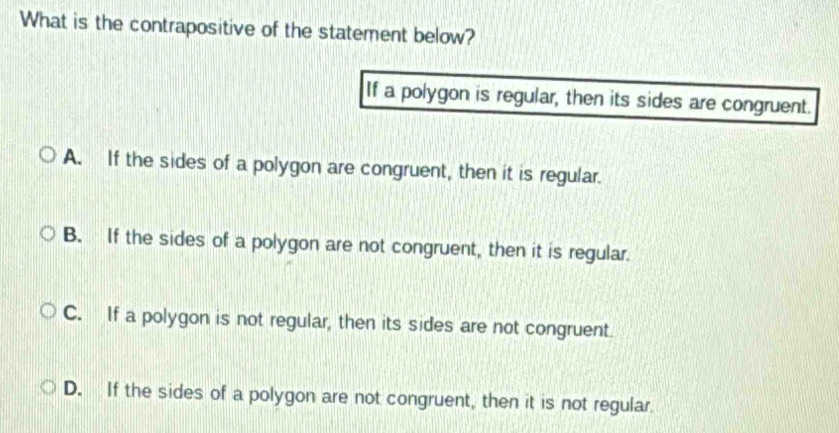 What is the contrapositive of the statement below?
If a polygon is regular, then its sides are congruent.
A. If the sides of a polygon are congruent, then it is regular.
B. If the sides of a polygon are not congruent, then it is regular.
C. If a polygon is not regular, then its sides are not congruent.
D. If the sides of a polygon are not congruent, then it is not regular.