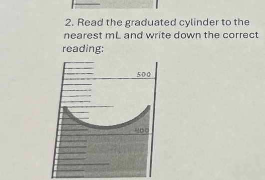 Read the graduated cylinder to the 
nearest mL and write down the correct 
reading:
500
400