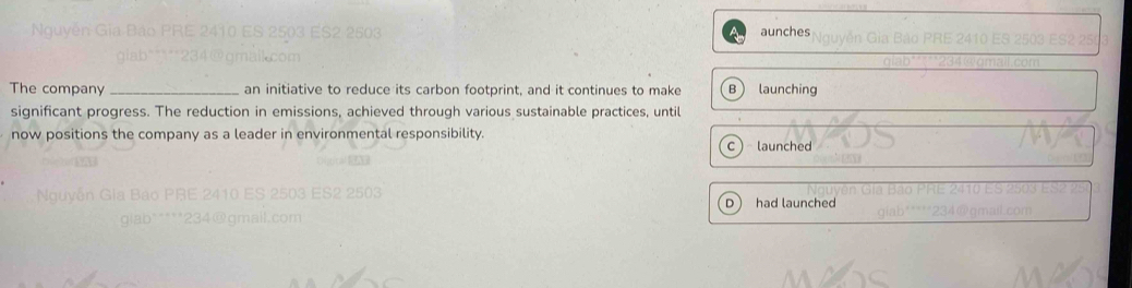 aunches
The company _an initiative to reduce its carbon footprint, and it continues to make B launching
significant progress. The reduction in emissions, achieved through various sustainable practices, until
now positions the company as a leader in environmental responsibility.
C launched
D had launched