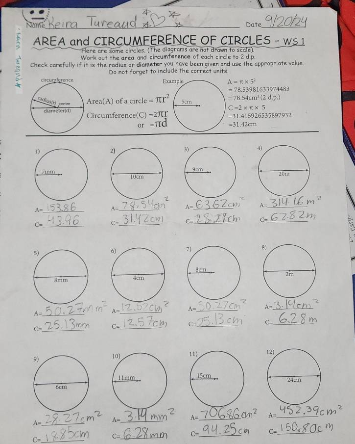 Name_ Date_ 
AREA and CIRCUMEERENCE OF CIRCLES - Ws1 
Here are some circles. (The diagrams are not drawn to scale). 
Work out the area and circumference of each circle to 2 d.p. 
Check carefully if it is the radius or diameter you have been given and use the appropriate value. 
Do not forget to include the correct units.
A=π * 5^2
=78.53981633974483
Area(A) of a circle =π r^2 =78.54cm^2(2d.p.)
C=2* π * 5
Circumference(C) =2π r
=31.415926535897932
or =π d
=31.42cm
A= _ 
_ A=
_ A=
A= _
C= _
C= _
C= _
C= _ 

_ A=
A= _
A= _ 
_ A=
_ C=
C= _
C= _
C= _ 

_ A=
A= _
A= _ cm^2 A= _ 
_ C=
C= _ cn C= _ 
_ C=