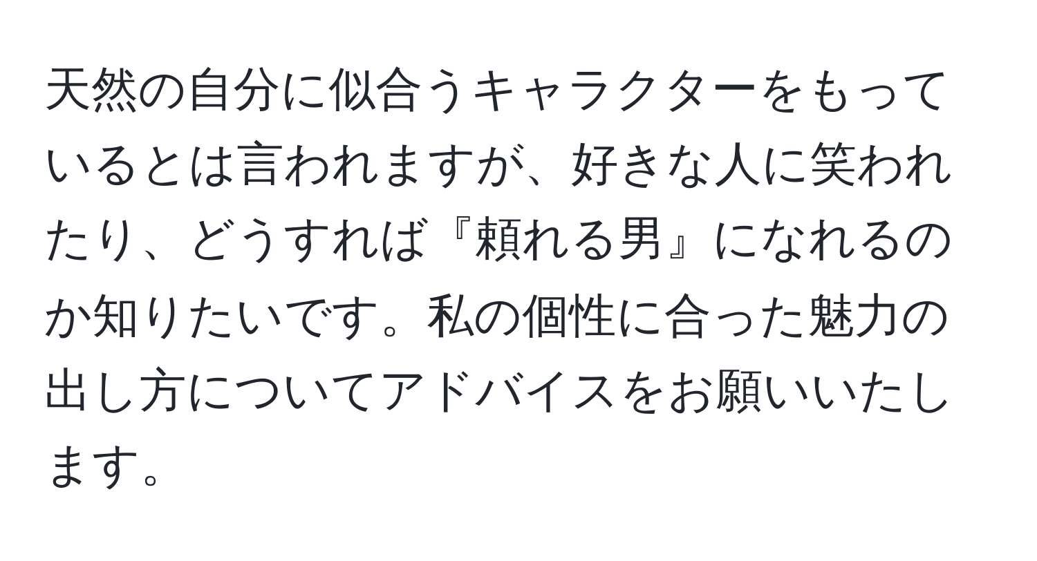 天然の自分に似合うキャラクターをもっているとは言われますが、好きな人に笑われたり、どうすれば『頼れる男』になれるのか知りたいです。私の個性に合った魅力の出し方についてアドバイスをお願いいたします。