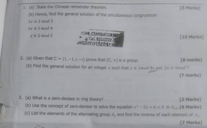 State the Chinese remainder theorem. [5 Marks] 
(b) Hence, find the general solution of the simultaneous congruences
2xequiv 2mod3
3xequiv 1mod4
H EA, EXAMNATO
xequiv 2mod5 De L REGISTR 
[10 Marks] 
UNIVERSITé OF EOUCATA t1 
2. (a) Given that C= 1,-1,i,-i prove that (C,x) is a group. [8 marks] 
(b) Find the general solution for an integer x such that xequiv 1mod 9x and 2xequiv 4 mod ? 
[7 marks] 
3. (a) What is a zero-devisor in ring theory? [2 Marks] 
(b) Use the concept of zero-devisor to solve the equation x^2-5x+6=0 in Z_12. [6 Marks] 
(c) List the elements of the alternating group A_3 and find the inverse of each element of A_3. 
[7 Marks]