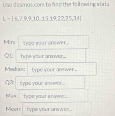 Use desmos.com to find the following stats
L=[6,7,9,9,10,15,19,22,25,34]
Min: type your answer... 
Q1: type your answer... 
Median: type your answer... 
Q3: type your answer... 
Max: type your answer... 
Mean: type your answer...