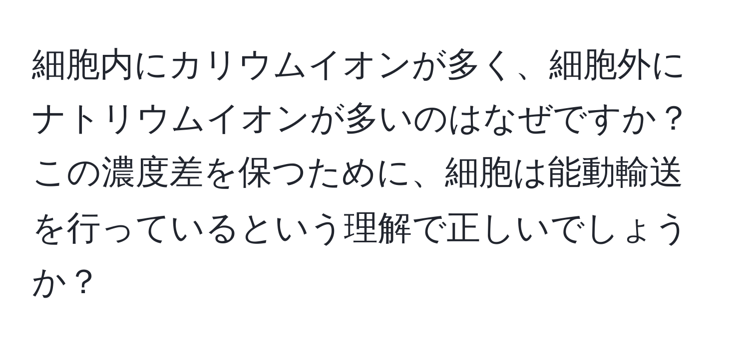 細胞内にカリウムイオンが多く、細胞外にナトリウムイオンが多いのはなぜですか？この濃度差を保つために、細胞は能動輸送を行っているという理解で正しいでしょうか？