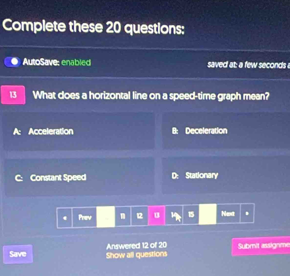 Complete these 20 questions:
AutoSave: enabled saved at: a few seconds
13 What does a horizontal line on a speed-time graph mean?
A: Acceleration B: Deceleration
Constant Speed D: Stationary
Prev n 12 B 14 15 Next .
Answered 12 of 20
Save Show all questions Submit assignme