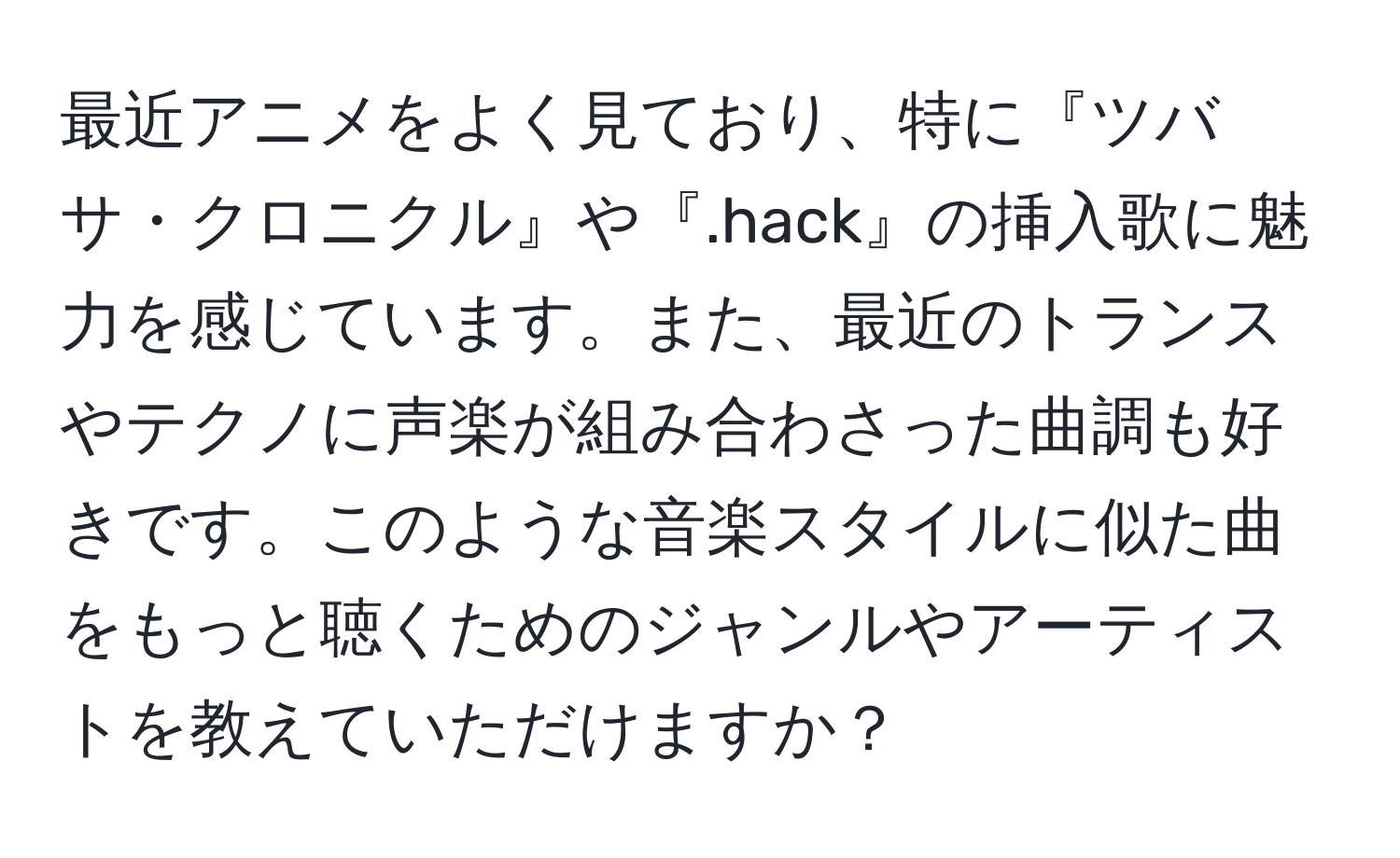 最近アニメをよく見ており、特に『ツバサ・クロニクル』や『.hack』の挿入歌に魅力を感じています。また、最近のトランスやテクノに声楽が組み合わさった曲調も好きです。このような音楽スタイルに似た曲をもっと聴くためのジャンルやアーティストを教えていただけますか？