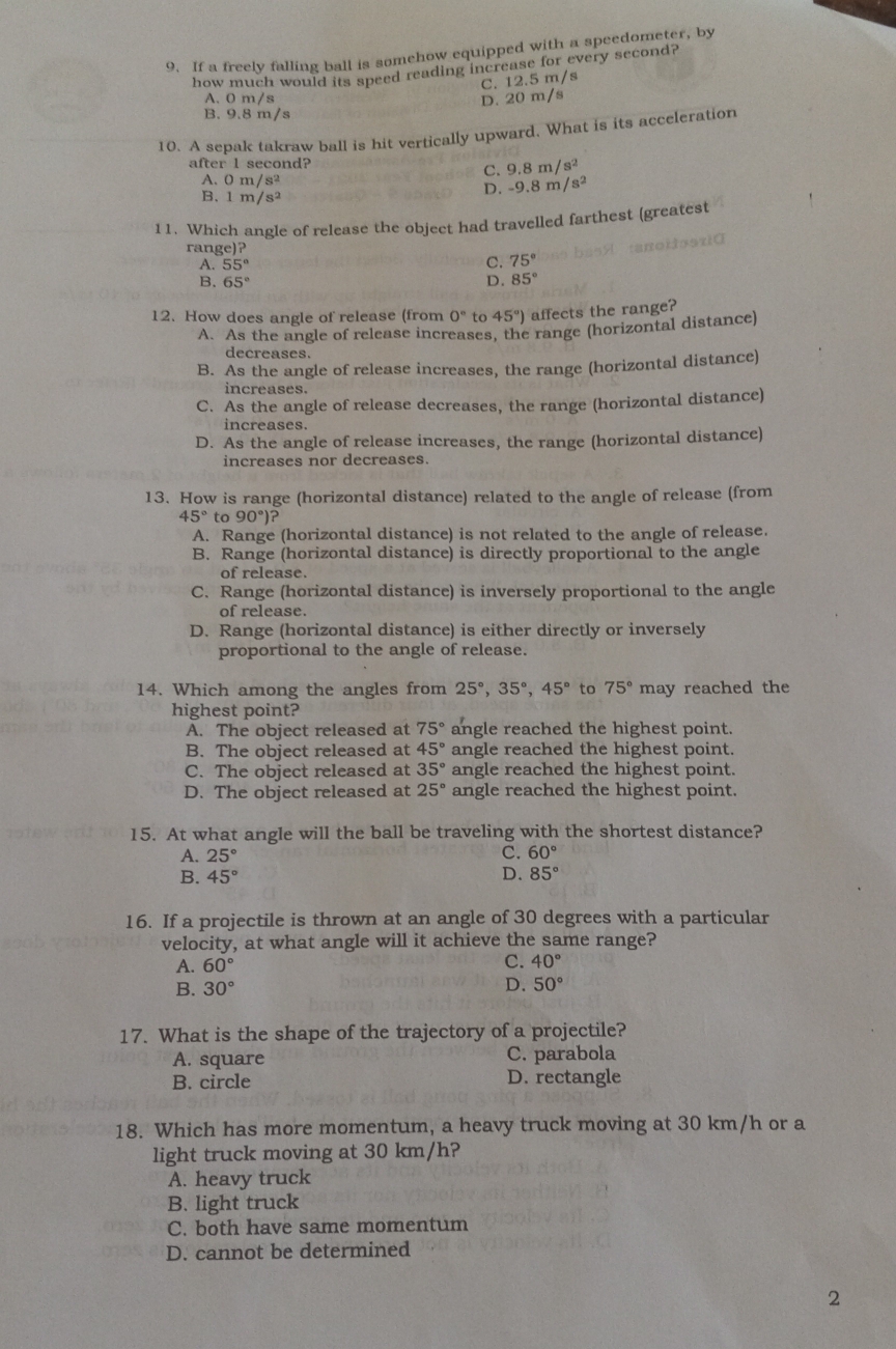 If a freely falling ball is somehow equipped with a speedometer, by
how much would its speed reading increase for every second?
C. 12.5 m/s
A. 0 m/s
D. 20 m/s
B. 9.8 m/s
10. A sepak takraw ball is hit vertically upward. What is its acceleration
after l second?
C. 9.8m/s^2
A. Om/s^2 D. -9.8m/s^2
B. 1m/s^2
11. Which angle of release the object had travelled farthest (greatest
       
range)?
A. 55°
C. 75°
B. 65° D. 85°
12. How does angle of release (from 0° to 45°) affects the range?
A. As the angle of release increases, the range (horizontal distance)
decreases.
B. As the angle of release increases, the range (horizontal distance)
increases.
C. As the angle of release decreases, the range (horizontal distance)
increases.
D. As the angle of release increases, the range (horizontal distance)
increases nor decreases.
13. How is range (horizontal distance) related to the angle of release (from
45°to90°)?
A. Range (horizontal distance) is not related to the angle of release.
B. Range (horizontal distance) is directly proportional to the angle
of release.
C. Range (horizontal distance) is inversely proportional to the angle
of release.
D. Range (horizontal distance) is either directly or inversely
proportional to the angle of release.
14. Which among the angles from 25°,35°,45° to 75° may reached the
highest point?
A. The object released at 75° angle reached the highest point.
B. The object released at 45° angle reached the highest point.
C. The object released at 35° angle reached the highest point.
D. The object released at 25° angle reached the highest point.
15. At what angle will the ball be traveling with the shortest distance?
A. 25° C. 60°
B. 45°
D. 85°
16. If a projectile is thrown at an angle of 30 degrees with a particular
velocity, at what angle will it achieve the same range?
A. 60°
C. 40°
B. 30° D. 50°
17. What is the shape of the trajectory of a projectile?
A. square C. parabola
B. circle D. rectangle
18. Which has more momentum, a heavy truck moving at 30 km/h or a
light truck moving at 30 km/h?
A. heavy truck
B. light truck
C. both have same momentum
D. cannot be determined
2