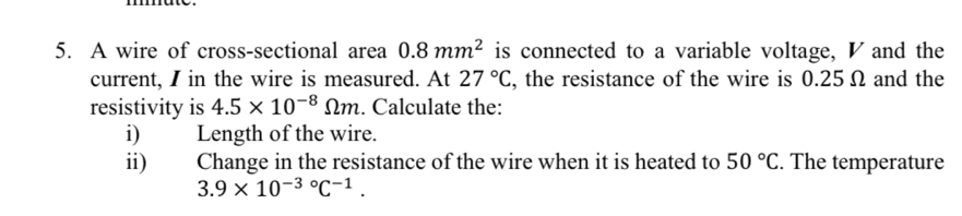 A wire of cross-sectional area 0.8mm^2 is connected to a variable voltage, ◤ and the 
current, I in the wire is measured. At 27°C , the resistance of the wire is 0.25 Ω and the 
resistivity is 4.5* 10^(-8)Omega m. Calculate the: 
i) Length of the wire. 
ii) Change in the resistance of the wire when it is heated to 50°C. The temperature
3.9* 10^((-3)°C^-1).