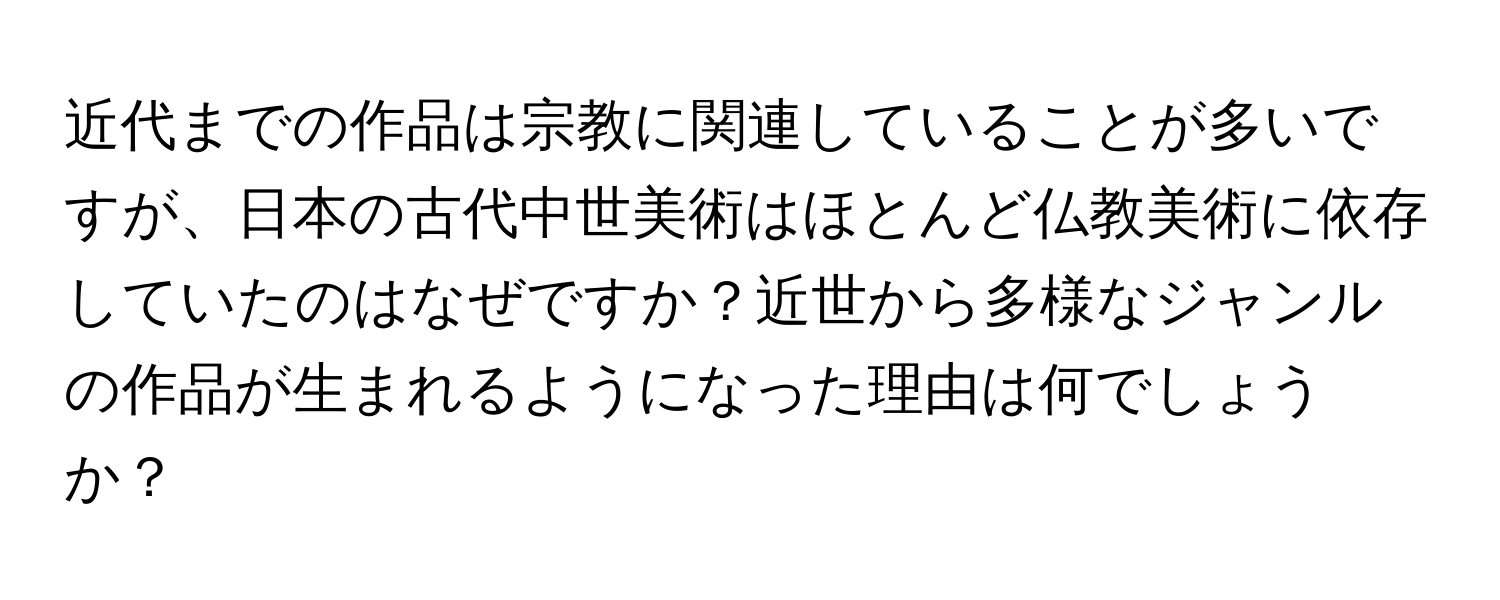 近代までの作品は宗教に関連していることが多いですが、日本の古代中世美術はほとんど仏教美術に依存していたのはなぜですか？近世から多様なジャンルの作品が生まれるようになった理由は何でしょうか？