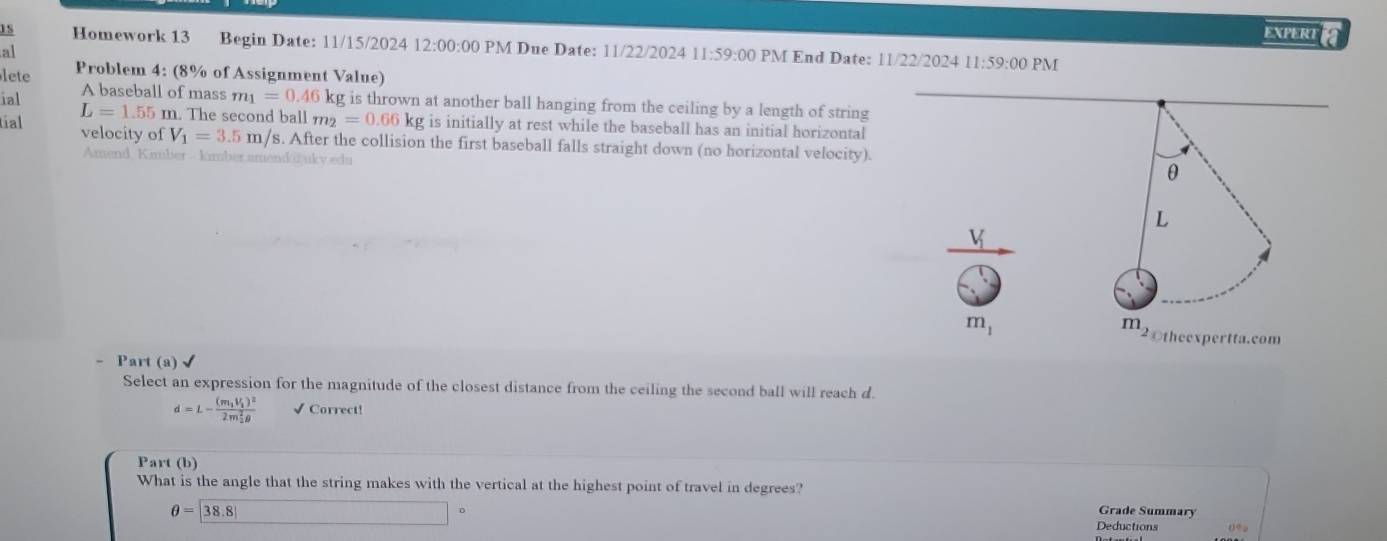 EXPERT 
1S Homework 13 Begin Date: 11/15/2024 12:00:00 PM Due Date: 11/22/2024 11:59:00 PM End Date: 11/22/2024 11:59:00 PM 
al 
lete Problem 4: (8% of Assignment Value) 
A baseball of mass m_1=0.46kg g is thrown at another ball hanging from the ceiling by a length of string 
ial L=1.55m n. The second ball m_2=0.66kg is initially at rest while the baseball has an initial horizontal 
tíal velocity of V_1=3.5m/s. After the collision the first baseball falls straight down (no horizontal velocity). 
Amend Kimber - kmber.amend @ ukv edu 
θ
L
V
m_1
m_2 2theexpertta.com 
- Part (a) 
Select an expression for the magnitude of the closest distance from the ceiling the second ball will reach d.
d=L-frac (m_1V_1)^2(2m_2)^2θ  √ Correct! 
Part (b) 
What is the angle that the string makes with the vertical at the highest point of travel in degrees?
θ =|38.8|
Grade Summary 
。 Deductions