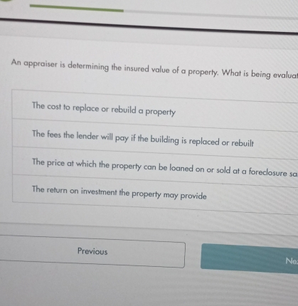 An appraiser is determining the insured value of a property. What is being evaluat
The cost to replace or rebuild a property
The fees the lender will pay if the building is replaced or rebuilt
The price at which the property can be loaned on or sold at a foreclosure sa
The return on investment the property may provide
Previous Ne