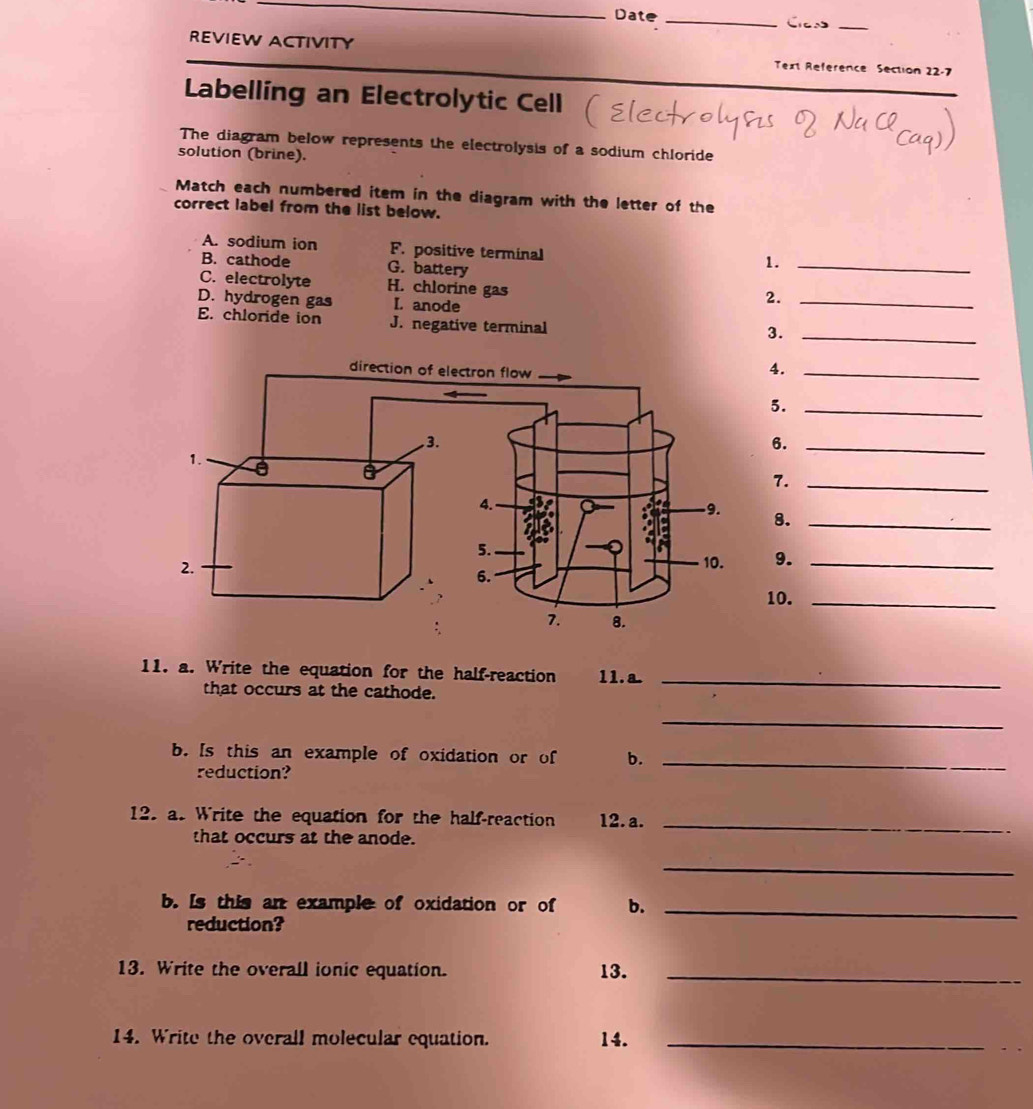 Date_
_
REVIEW ACTIVITY Text Reference Section 22-7
Labelling an Electrolytic Cell
The diagram below represents the electrolysis of a sodium chloride
solution (brine).
Match each numbered item in the diagram with the letter of the
correct label from the list below.
A. sodium ion F. positive terminal
B. cathode G. battery
1._
C. electrolyte H. chlorine gas
D. hydrogen gas I. anode
2._
E. chloride ion J. negative terminal
3._
4._
5._
6._
7._
8._
9._
10._
11. a. Write the equation for the half-reaction 11.a._
that occurs at the cathode.
_
b. Is this an example of oxidation or of b._
reduction?
12. as Write the equation for the half-reaction 12. a._
that occurs at the anode.
_
b. Is this an example of oxidation or of b._
reduction?
13. Write the overall ionic equation. 13._
14. Write the overall molecular equation. 14._
_