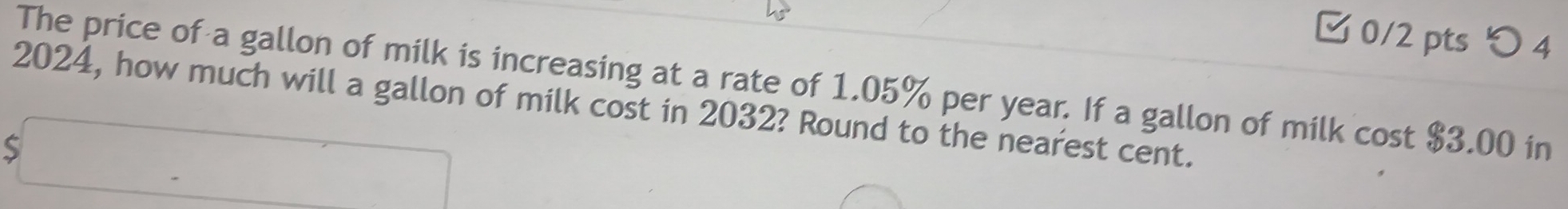 つ 4 
The price of a gallon of milk is increasing at a rate of 1.05% per year. If a gallon of milk cost $3.00 in
2024, how much will a gallon of milk cost in 2032? Round to the nearest cent.
$□