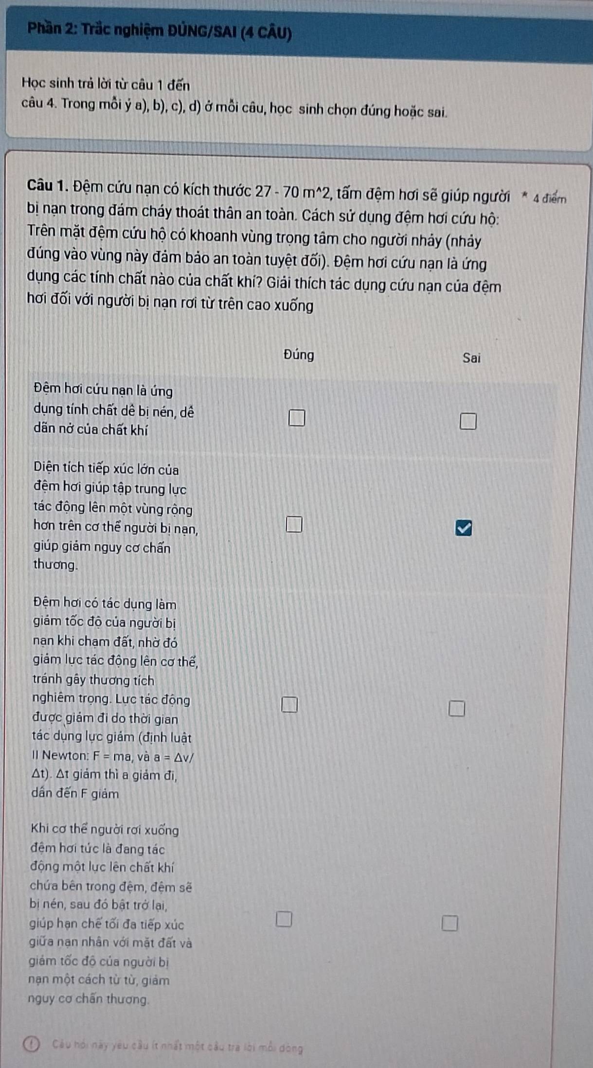 Phần 2: Trắc nghiệm ĐÚNG/SAI (4 CÂU)
Học sinh trả lời từ câu 1 đến
câu 4. Trong mỗi ý a), b), c), d) ở mỗi câu, học sinh chọn đúng hoặc sai.
Câu 1. Đệm cứu nạn có kích thước 27-70m^(wedge)2 2, tấm đệm hơi sẽ giúp người * 4 điểm
bị nạn trong đám cháy thoát thân an toàn. Cách sử dụng đệm hơi cứu hộ:
Trên mặt đệm cứu hộ có khoanh vùng trọng tâm cho người nhảy (nhảy
đúng vào vùng này đám bảo an toàn tuyệt đối). Đệm hơi cứu nạn là ứng
dụng các tính chất nào của chất khí? Giải thích tác dụng cứu nạn của đệm
hơi đối với người bị nạn rơi từ trên cao xuống
tác dụng làm
giám tốc độ của người bị
nạn khi chạm đất, nhờ đó
giảm lực tác động lên cơ thế,
tránh gây thương tích
nghiêm trọng. Lực tác động
được giám đi do thời gian
tác dụng lực giám (định luật
1I Newton: F=ma, và a=△ v/
Δt). Δt giám thì a giảm đi,
dần đến F giảm
Khi cơ thể người rơi xuống
đệm hơi tức là đang tác
động một lực lên chất khí
chứa bên trong đệm, đệm sẽ
bị nén, sau đó bật trở lại,
giúp hạn chế tối đa tiếp xúc
giữa nạn nhân với mặt đất và
giám tốc độ của người bị
nạn một cách từ từ, giảm
nguy cơ chấn thương.
Cu hỏi này yêu cầu ít nhất một cầu tra lời mỗi dòng