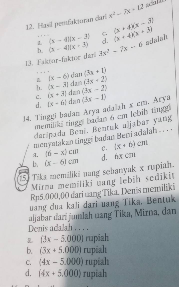 Hasil pemfaktoran dari x^2-7x+12 adalar
a. (x-4)(x-3) C. (x+4)(x-3)
b. (x-4)(x+3) d. (x+4)(x+3)
13. Faktor-faktor dari 3x^2-7x-6 adalah
a. (x-6) dan (3x+1)
b. (x-3) dan (3x+2)
C. (x+3) dan (3x-2)
d. (x+6) dan (3x-1)
14. Tinggi badan Arya adalah x cm. Arya
memiliki tinggi badan 6 cm lebih tinggi
daripada Beni. Bentuk aljabar yang
menyatakan tinggi badan Beni adalah . . . .
a. (6-x)cm C. (x+6)cm
b. (x-6)cm d. 6x cm
15. Tika memiliki uang sebanyak x rupiah.
Mirna memiliki uang lebih sedikit
Rp5.000,00 dari uang Tika. Denis memiliki
uang dua kali dari uang Tika. Bentuk
aljabar dari jumlah uang Tika, Mirna, dan
Denis adalah . . . .
a. (3x-5.000) rupiah
b. (3x+5.000) rupiah
C. (4x-5.000) rupiah
d. (4x+5.000) rupiah