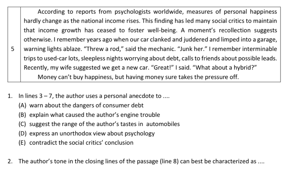 According to reports from psychologists worldwide, measures of personal happiness
hardly change as the national income rises. This finding has led many social critics to maintain
that income growth has ceased to foster well-being. A moment's recollection suggests
otherwise. I remember years ago when our car clanked and juddered and limped into a garage,
5 warning lights ablaze. “Threw a rod,” said the mechanic. “Junk her.” I remember interminable
trips to used-car lots, sleepless nights worrying about debt, calls to friends about possible leads.
Recently, my wife suggested we get a new car. “Great!” I said. “What about a hybrid?”
Money can’t buy happiness, but having money sure takes the pressure off.
1. In lines 3 - 7, the author uses a personal anecdote to ....
(A) warn about the dangers of consumer debt
(B) explain what caused the author’s engine trouble
(C) suggest the range of the author’s tastes in automobiles
(D) express an unorthodox view about psychology
(E) contradict the social critics’ conclusion
2. The author’s tone in the closing lines of the passage (line 8) can best be characterized as ....