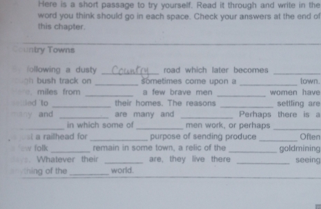 Here is a short passage to try yourself. Read it through and write in the 
word you think should go in each space. Check your answers at the end of 
this chapter. 
Country Towns 
a following a dusty_ _road which later becomes _town. 
n bush track on sometimes come upon a 
. miles from _a few brave men _women have 
sellled 'to _their homes. The reasons _settling are 
many and _are many and _Perhaps there is a 
_in which some of _men work, or perhaps_ 
ust a railhead for _purpose of sending produce _Often 
aw folk_ remain in some town, a relic of the _goldmining 
. Whatever their _are, they live there _seeing 
thing of the_ world.