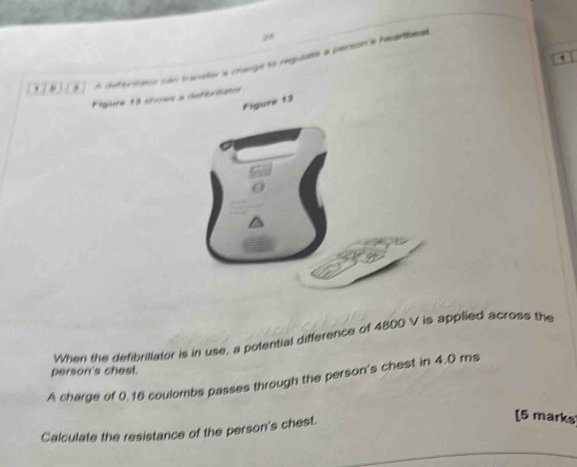 2 
9 A detariatte con tranider a change to requiale a plersion e heartbea 
Pigure 18 sncan a deferéatoe 
Figure 13 
a 
When the defibrillator is in use, a potential difference of 4800 V is applied across the 
person's chest. 
A charge of 0.16 coulombs passes through the person's chest in 4.0 ms
Calculate the resistance of the person's chest. 
[5 marks