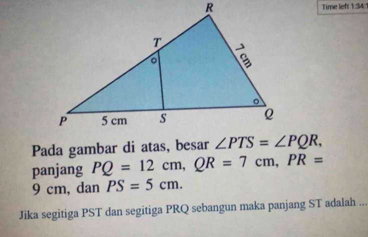 Time left 1:34:1
Pada gambar di atas, besar 
panjang PQ=12cm,QR=7cm,PR=
9 cm, dan PS=5cm.
Jika segitiga PST dan segitiga PRQ sebangun maka panjang ST adalah ...