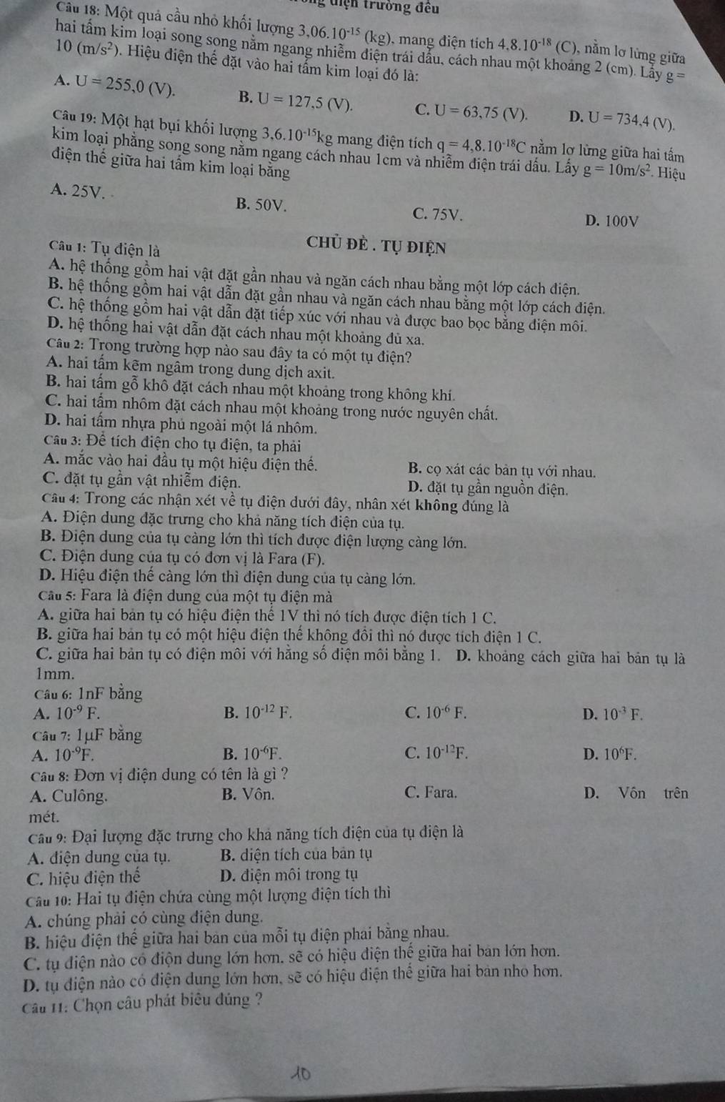 diện trường đêu
Câu 18: Một quả cầu nhỏ khối lượng 3,06.10^(-15)(kg) , mang điện tích 4.8.10^(-18)(C) ), nằm lơ lừng giữa
im loại song song nằm ngang nhiễm điện trái dẫu, cách nhau một khoảng 2 (cm). Lảy g=
10(m/s^2) 9. Hiệu điện thế đặt vào hai tẩm kim loại đó là:
A. U=255,0(V). B. U=127,5(V). C. U=63,75(V). D. U=734,4(V).
Câu 19: Một hạt bụi khối lượng 3,6.10^(-15)kg mang điện tích q=4,8.10^(-18)C nằm lơ lừng giữa hai tấm
kim loại phẳng song song năm ngang cách nhau 1em và nhiễm điện trái đấu. Lấy g=10m/s^2 Hiệu
điện thế giữa hai tấm kim loại bằng
A. 25V. B. 50V. C. 75V.
D. 100V
Câu 1: Tụ điện là
chủ đẻ . Tự điện
A. hệ thống gồm hai vật đặt gần nhau và ngăn cách nhau bằng một lớp cách điện.
B. hệ thống gồm hai vật dẫn đặt gần nhau và ngăn cách nhau bằng một lớp cách điện.
C. hệ thống gồm hai vật dẫn đặt tiếp xúc với nhau và được bao bọc bằng điện môi.
D. hệ thống hai vật dẫn đặt cách nhau một khoảng đủ xa.
Câu 2: Trong trường hợp nào sau đây ta có một tụ điện?
A. hai tấm kẽm ngâm trong dung dịch axit.
B. hai tấm gỗ khô đặt cách nhau một khoảng trong không khí.
C. hai tấm nhôm đặt cách nhau một khoảng trong nước nguyên chất.
D. hai tấm nhựa phủ ngoài một lá nhôm.
Cầu 3: Để tích điện cho tụ điện, ta phải
A. mắc vào hai đầu tụ một hiệu điện thế. B. cọ xát các bản tụ với nhau.
C. đặt tụ gần vật nhiễm điện. D. đặt tụ gần nguồn điện.
Câu 4: Trong các nhận xét về tụ điện dưới đây, nhân xét không đúng là
A. Điện dung đặc trưng cho khả năng tích điện của tụ.
B. Điện dung của tụ càng lớn thì tích được điện lượng càng lớn.
C. Điện dung của tụ có đơn vị là Fara (F).
D. Hiệu điện thế càng lớn thì điện dung của tụ càng lớn.
Cầu 5: Fara là điện dung của một tụ điện mà
A. giữa hai bản tụ có hiệu điện thể 1V thì nó tích được điện tích 1 C.
B. giữa hai bản tụ có một hiệu điện thế không đồi thì nó được tích điện 1 C.
C. giữa hai bản tụ có điện môi với hằng số điện môi bằng 1. D. khoảng cách giữa hai bản tụ là
1mm.
Câu 6: 1nF bằng
A. 10^(-9)F. B. 10^(-12)F. C. 10^(-6)F. D. 10^(-3)F.
Câu 7: 1μF bằng
A. 10^(-9)F. B. 10^(-6)F. C. 10^(-12)F. D. 10^6F.
Cầu 8: Đơn vị điện dung có tên là gì ?
A. Culông. B. Vôn. C. Fara. D. Vôn trên
mét.
Câu 9: Đại lượng đặc trưng cho khả năng tích điện của tụ điện là
A. diện dung của tụ. B. diện tích của bản tụ
C. hiệu điện thế D. điện môi trong tụ
Câu 10: Hai tụ điện chứa cùng một lượng điện tích thì
A. chúng phải có cùng điện dung.
B. hiệu điện thế giữa hai bản của mỗi tụ điện phai bằng nhau.
C. tụ điện nào có điộn dung lớn hơn. shat e có hiệu điện thế giữa hai ban lớn hơn.
D. tụ điện nào có điện dung lớn hơn, sẽ có hiệu điện thế giữa hai bản nhỏ hơn.
Câu 11: Chọn câu phát biêu đúng ?
