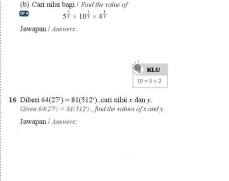 Cari nilai bagi / Find the value of
5^(frac 2)3* 10^(frac 1)3* 4^(frac 1)3
Jawapan / Answers:
16 Diberi 64(27)=81(512^x) ,cari nilai x dan y.
Given 64(27)=81(512^1) , find the values of x and y.
Jawapan / Answers: