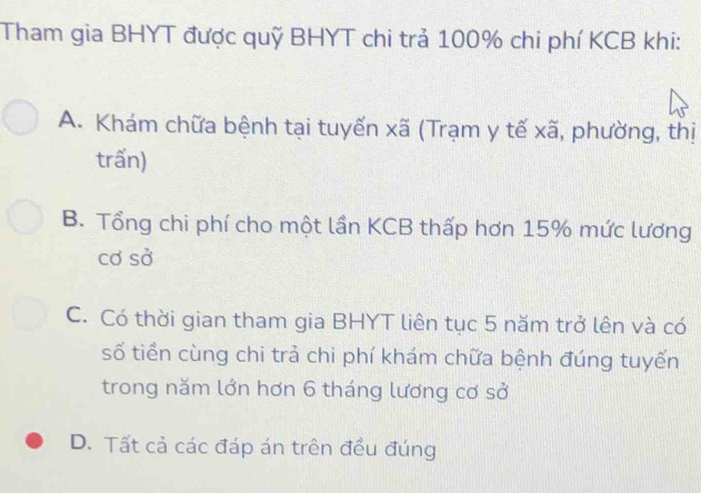 Tham gia BHYT được quỹ BHYT chi trả 100% chi phí KCB khi:
A. Khám chữa bệnh tại tuyến xã (Trạm y tế xã, phường, thị
trấn)
B. Tổng chi phí cho một lần KCB thấp hơn 15% mức lương
cơ sở
C. Có thời gian tham gia BHYT liên tục 5 năm trở lên và có
số tiền cùng chi trả chi phí khám chữa bệnh đúng tuyến
trong năm lớn hơn 6 tháng lương cơ sở
D. Tất cả các đáp án trên đều đúng