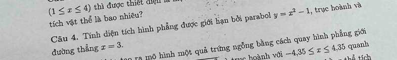 (1≤ x≤ 4) thì được thiết điện l 
tích vật thể là bao nhiêu? 
Câu 4. Tính diện tích hình phẳng được giới hạn bởi parabol y=x^2-1 , trục hoành và 
quanh 
D0 ra mô hình một quả trứng ngỗng bằng cách quay hình phẳng giới 
đường thẳng x=3. 
trục hoành với -4,35≤ x≤ 4,35 T thể tích