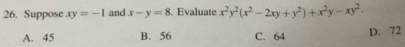 Suppose xy=-1 and x-y=8. Evaluate x^2y^2(x^2-2xy+y^2)+x^2y-xy^2.
A. 45 B. 56 C. 64
D. 72