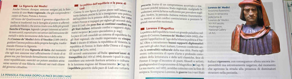 Anche Firenze, dunque, assunse sempre più la fisio Lodi La política dell'equilibrio e la pace d
precario, frutto di un compromesso accettato a ma-
La Signoria dei Medici  incuore poiché nessuno Stato regionale, malgrado le
nomia di uno Stato regionale, che già comprendeva Cosimo fu una figura di primo piano nell"intero sce. ambizioni, aveva la forza sufficiente per prevalere sugli Anonimo forentin Lorenzo deº Medi
centri di Prato, Pístoia e Arezzo. nario italiano, poiché fu lui a inaugurare una politic altri. Inoltre, la penisola italiana restava frammenta busto in terracotta
All'inizio del Quattrocento il governo oligarchico cit- dell'equilibrio tra le potenze della penisola. Nel 1454 . mentre ai suoi confini cominciavano a premere le
tadino si trasformò: tra le famiglie al potere si affermò infatti Firenze si impegnò per siglare gli accordi della policroma di Lorenzo de' Medic
quella dei Medici, che aveva creato una delle più grandi  pace di Lodi, che pose fine ai continui confltti tr grandi monarchie nazionali. XV-XVI secolo,
banche d'Europa, legando i propri interessi ad attivi- gli Stati italiani, definendo confini e rapporti diplo Lorenzo il Magnifico Washington, National Gallery
tà mercantili, soprattutto nei settori dell estrazione del matici reciproci [> Lessico specialistico, p. seg.]. La politica dell'equilibrio trovó un grande paladino nel
metalli e della lavorazione della lana e della seta. La pace di Lodi consolidò un sistema di equilibrio fra nipote di Cosimo, Lorenzo de' Medici (1469-1492), che of Art.
Fu Cosimo de' Medici detto il Vecchio (1389-1464) a gli Stati regionali, che risultò imperniato su cinque meritó l'appellativo di "ago della bilancia política d'Ita
guidare l'ascesa política della propria famiglia, trasfor- Stati: il ducato di Milano, la repubblica di Venezia, la lia''. Oltre a intrattenere buoni rapporti diplomatici
mando Firenze in Signoria. repubblica di Firenze, lo Stato della Chiesa e il regno con tutti gli altri Stati italiani. Lorenzo confermò an-
Si trattò però di una Signoria di fatto, dal momento di Napoli [# Carta, sotto]. che la centralità culturale della sua città. Poeta egli
che egli non assunse mai ufficialmente il titolo di si- Gi accordi assicurarono all'Italia quarant'anni di stesso, collezionista di opere d'arte e profondo cono-
gnore ma, pur lasciando formalmente intatte le istitu- tranquillità (dal 1454 al 1494), durante i quali le città scitore della letteratura e delle arti classiche, fece di
zioni repubblicane, esercitò un potere assoluto attra- conobbero una notevole fioritura artística e cultura- Firenze il luogo d’incontro di poeti, filosofi e artisti, italiani ripreser
verso uomini di sua fiducia, collocati nei ruoli chiave le: la luminosa stagione del Rinascimento [D Cap. 9]. guadagnandosi il soprannome di Magnifico [● Cap. 9]. prevedibili ma estremamente negative, dal momento
del governo cittadino. Lequilibrio garantito dalla pace di Lodi era tuttavia La sua morte, nel 1492, avrebbe coinciso con la fine di che aprirono la strada alla presenza di dominatori
unepoca. Scomparso Lorenzo, le guerre tra i vari Stati stranieri nella penisola.
LA PENISOLA ITALIANA DOPO LA PACE DI LODI (1454)