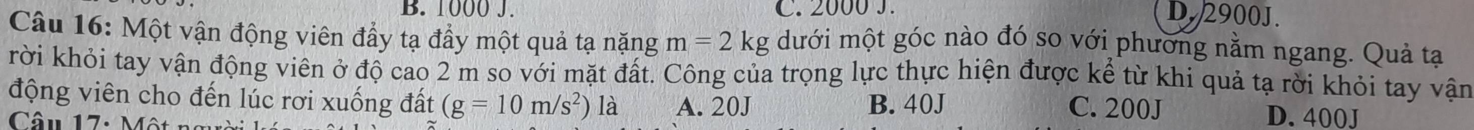 B. 1000 J. C. 2000 J. D. 2900J.
Câu 16: Một vận động viên đẩy tạ đầy một quả tạ nặng m=2kg dưới một góc nào đó so với phương nằm ngang. Quả tạ
rời khỏi tay vận động viên ở độ cao 2 m so với mặt đất. Công của trọng lực thực hiện được kể từ khi quả tạ rời khỏi tay vận
động viên cho đến lúc rơi xuống đất (g=10m/s^2) là A. 20J B. 40J D. 400J
C. 200J
Câu 17: M ột n g