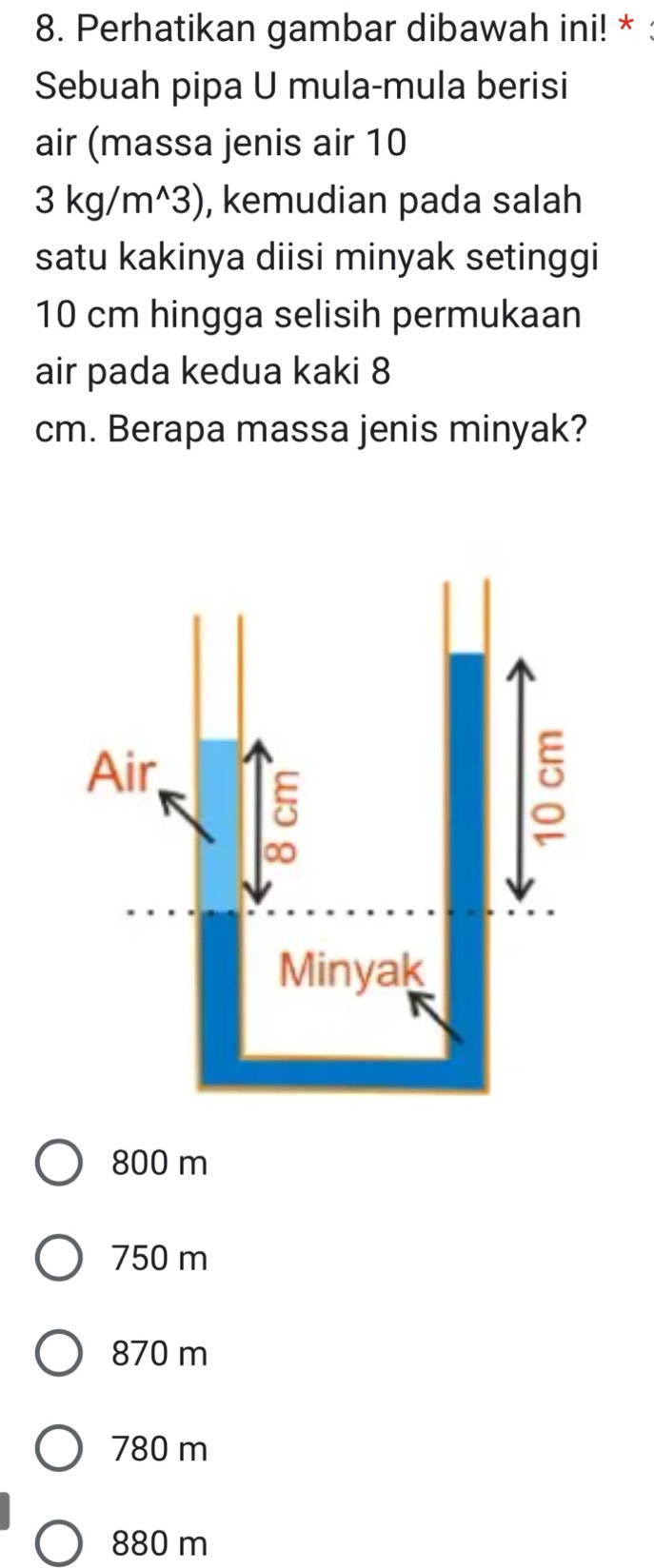 Perhatikan gambar dibawah ini! *
Sebuah pipa U mula-mula berisi
air (massa jenis air 10
3kg/m^(wedge)3) , kemudian pada salah
satu kakinya diisi minyak setinggi
10 cm hingga selisih permukaan
air pada kedua kaki 8
cm. Berapa massa jenis minyak?
800 m
750 m
870 m
780 m
880 m