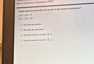 Systems of Equations TEST
Which statement describes the graph of this system of equations?
beginarrayl 2x+3y=9 4x-6y=18endarray.
The lines are parallist.
The lines are coincident.
The lines intersect at point (1,0).
The lines intersect at point ( 27/1 , 1/4 ).