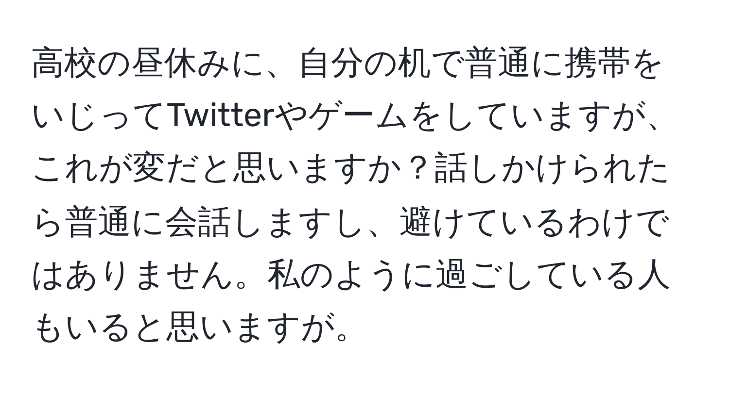 高校の昼休みに、自分の机で普通に携帯をいじってTwitterやゲームをしていますが、これが変だと思いますか？話しかけられたら普通に会話しますし、避けているわけではありません。私のように過ごしている人もいると思いますが。