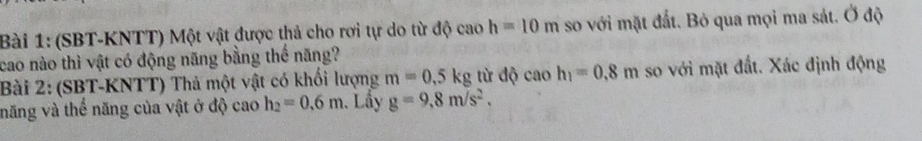 (SBT-KNTT) Một vật được thả cho rơi tự do từ độ cao h=10m so với mặt đất. Bỏ qua mọi ma sát. Ở độ 
cao nào thì vật có động năng bằng thể năng? 
Bài 2: (SBT-KNTT) Thả một vật có khối lượng m=0,5kg từ độ cao h_1=0.8m so với mặt đất. Xác định động 
năng và thể năng của vật ở độ cao h_2=0.6m. Lấy g=9,8m/s^2.