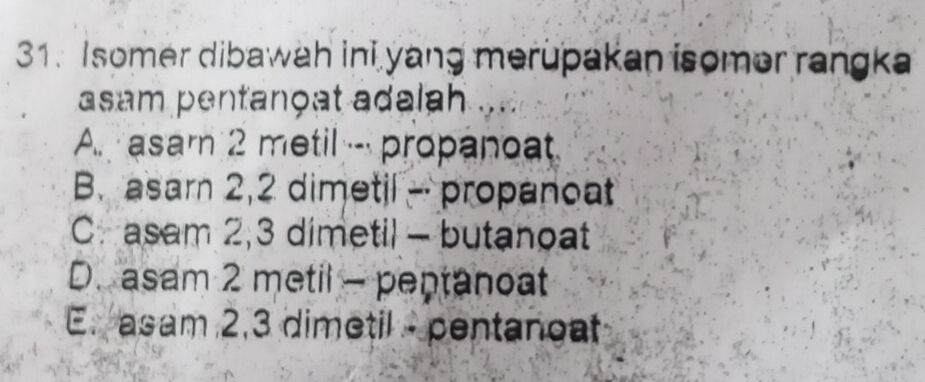 Isomer dibawah ini yang merupakan isomer rangka
asam pentançat adalah
A. asam 2 metil --- propanoat
B. asarn 2, 2 dimetil - propanoat
C. asam 2, 3 dimetil - butanoat
D. asam 2 metil - peptanoat
E. asam 2, 3 dimetil - pentanoat