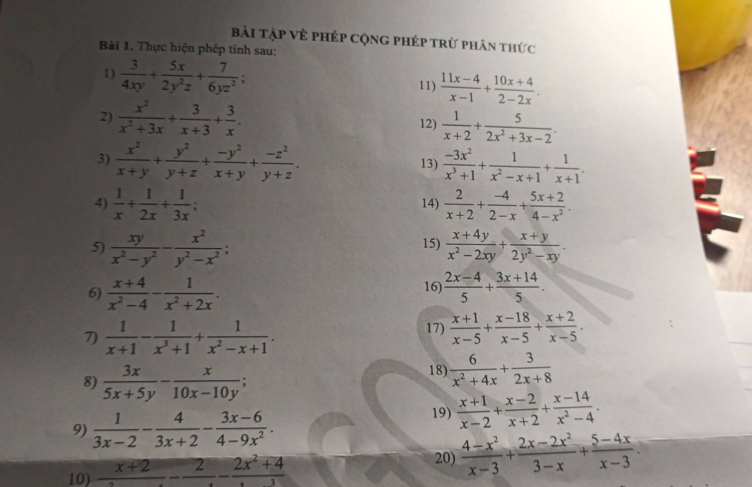 Bài Tập Về PHép CộnG pHép trừ phân thức
Bài 1. Thực hiện phép tính sau:
1)  3/4xy + 5x/2y^2z + 7/6yz^2 ;
11)  (11x-4)/x-1 + (10x+4)/2-2x .
2)  x^2/x^2+3x + 3/x+3 + 3/x . 12)  1/x+2 + 5/2x^2+3x-2 .
3)  x^2/x+y + y^2/y+z + (-y^2)/x+y + (-z^2)/y+z . 13)  (-3x^2)/x^3+1 + 1/x^2-x+1 + 1/x+1 .
4)  1/x + 1/2x + 1/3x ; 14)  2/x+2 + (-4)/2-x + (5x+2)/4-x^2 .
5)  xy/x^2-y^2 - x^2/y^2-x^2 ; 15)  (x+4y)/x^2-2xy + (x+y)/2y^2-xy .
6)  (x+4)/x^2-4 - 1/x^2+2x .
16)  (2x-4)/5 + (3x+14)/5 .
7)  1/x+1 - 1/x^3+1 + 1/x^2-x+1 .
17)  (x+1)/x-5 + (x-18)/x-5 + (x+2)/x-5 .
8)  3x/5x+5y - x/10x-10y ;
18)  6/x^2+4x + 3/2x+8 
9)  1/3x-2 - 4/3x+2 - (3x-6)/4-9x^2 .
19)  (x+1)/x-2 + (x-2)/x+2 + (x-14)/x^2-4 .
10)  (x+2)/2 - 2/2 - (2x^2+4)/3 
20)  (4-x^2)/x-3 + (2x-2x^2)/3-x + (5-4x)/x-3 .
