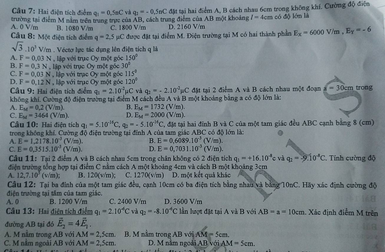 Hai điện tích điểm q_1=0,5nC và q_2=-0,5nC đặt tại hai điểm A, B cách nhau 6cm trong không khí. Cường độ điện
trường tại điểm M nằm trên trung trực của ÁB, cách trung điểm của AB một khoảng l=4cm có độ lớn là
A. 0 V/m B. 1080 V/m C. 1800 V/m D. 2160 V/m
Câu 8: Một điện tích điểm q=2,5mu C được đặt tại điểm M. Điện trường tại M có hai thành phần E_X=6000V/m,E_Y=-6
sqrt(3).10^3V/m. Véctơ lực tác dụng lên điện tích q là
A. F=0,03N , lập với trục Oy một góc 150°
B. F=0,3N , lập với trục Oy một góc 30°
C. F=0,03N , lập với trục Oy một góc 115°
D. F=0,12N , lập với trục Oy một góc 120°
Câu 9: Hai điện tích điểm q_1=2.10^(-2)mu C và q_2=-2.10^(-2)mu C đặt tại 2 điểm A và B cách nhau một đoạn a=30cm trong
không khí. Cường độ điện trường tại điểm M cách đều A và B một khoảng bằng a có độ lớn là:
A. E_M=0,2(V/m). B. E_M=1732(V/m).
C. E_M=3464 (V/m). D. E_M=2000(V/m).
Câu 10: Hai điện tích q_1=5.10^(-16)C,q_2=-5.10^(-16)C , đặt tại hai đỉnh B và C của một tam giác đều ABC cạnh bằng 8 (cm)
trong không khí. Cường độ điện trường tại đỉnh A của tam giác ABC có độ lớn là:
A. E=1,2178.10^(-3)(V/m). B. E=0,6089.10^(-3) (V/m).
C. E=0,3515.10^(-3)(V/m). D. E=0,7031.10^(-3)(V/m).
Câu 11: Tại 2 điểm A và B cách nhau 5cm trong chân không có 2 điện tích q_1=+16.10^(-8) c và q_2=-9.10^(-8)C.  Tính cường độ
điện trường tổng hợp tại điểm C nằm cách A một khoảng 4cm và cách B một khoảng 3cm
A. 12,7.10^5(v/m); B. 120(v/m); C. 1270(v/m) D. một kết quả khác
Câu 12: Tại ba đinh của một tam giác đều, cạnh 10cm có ba điện tích bằng nhau và bằng 10nC. Hãy xác định cường độ
điện trường tại tâm của tam giác.
A. 0 B. 1200 V/m C. 2400 V/m D. 3600 V/m
Câu 13: Hai điên tích điểm q_1=2.10^(-6)C và q_2=-8.10^(-6)C lần lượt đặt tại A và B với AB=a=10cm. Xác định điểm M trên
đường AB tại đó vector E_2=4vector E_1.
A. M nằm trong AB với AM=2,5cm. B. M nằm trong AB với AM=5cm.
C. M nằm ngoài AB với AM=2,5cm. D. M nằm ngoài AB với AM=5cm.