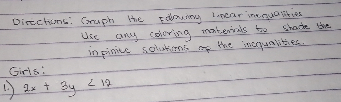 Directions: Graph the Folowing Linear inequalities 
Use any coloring materials to shade the 
inpinite solutions of the inequalities. 
Girls:
2x+3y<12</tex>