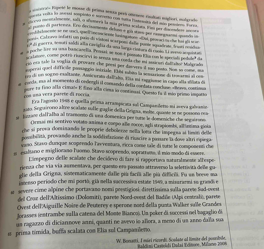 a sinistra!» Ripeté le mosse di prima senza però ottenere risultati migliori, malgrado
questa volta lo avessí sospinto e sorretto con tutta l'intensità del mio pensiero. Forza,
3 dicevo mentalmente, sali, o sfumerà la mia prima scalata. Finì per discendere ancora
al punto dí partenza. Ero decisamente deluso e già stavo per rassegnarmi quando in
credibilmente se ne uscì, quell'incosciente lusingatore: «Dai, provaci tu che hai gli scar»
poni». Calzavo infatti un paio di vistosi scarponi dalle punte squadrate, frusti residua
ti^2 di guerra, tenuti saldi alla caviglia da una larga cintura di cuoio. Li avevo acquistati
40 a poche lire su una bancarella. Pensai: se non è passato Elia con le speciali pedule da
scalatore, come potrò riuscirvi io senza una corda che mi assicuri dallalto? Malgrado
ciò era tale la voglia di provare che presi per davvero íl suo posto. Non so come, ma
superai quel difficile passaggio iniziale. Ebbi subito la sensazione di trovarmi al cen-
tro di un sogno esaltante. Assicurato dall’alto, Elia mi raggiunse in capo alla sfilata di
45 corda, ma al momento di cedergli il comando della cordata concluse: «Bravo, continua
pure tu fino alla cima!» E fino alla cima io continuai. Questo fu il mio primo impatto
con una vera parete di roccia.
Era l'agosto 1948 e quella prima arrampicata sul Campaniletto mi aveva galvaniz-
zato. Seguirono altre scalate sulle guglie della Grigna, molte, quante se ne possono rea-
5 lizzare dall’alba al tramonto di una domenica per tutte le domeniche che seguirono.
Ormai mi sentivo votato anima e corpo alle rocce, agli strapiombi, all’intima gioia
che si prova dominando le proprie debolezze nella lotta che impegna ai limiti delle
possibilità, provando anche la soddisfazione di riuscire a passare là dove altri ripiega-
vano. Stavo dunque scoprendo l’avventura, ricca come tale di tutte le componenti che
55 esaltano e migliorano l’uomo. Stavo scoprendo, soprattutto, il mio modo di essere.
Limpegno delle scalate che decidevo di fare si rapportava naturalmente all'espe-
rienza che vía vía aumentava, per questo ero passato attraverso la selettività delle gu-
glie della Grigna, sistematicamente dalle più facili alle più difficili. Fu un breve ma
intenso periodo che mi portò, già nella successiva estate 1949, a misurarmi su grandi e
60 severe cime alpine che portavano nomi prestigiosi: direttissima sulla parete Sud-ovest
del Croz dell’Altissimo (Dolomiti), parete Nord-ovest del Badile (Alpi centrali), parete
Ovest dell’Aiguille Noire de Peuterey e sperone nord della punta Walker sulle Grandes
Jorasses (entrambe sulla catena del Monte Bianco). Un poker di successi nel bagaglio di
un ragazzo di diciannove anni, quanti ne avevo io allora, a meno di un anno dalla sua
65 prima timida, buffa scalata con Elia sul Campaniletto.
W. Bonatti, I miei ricordi. Scalate al limite del possibile,
Baldini Castoldi Dalai Editore, Milano 2008