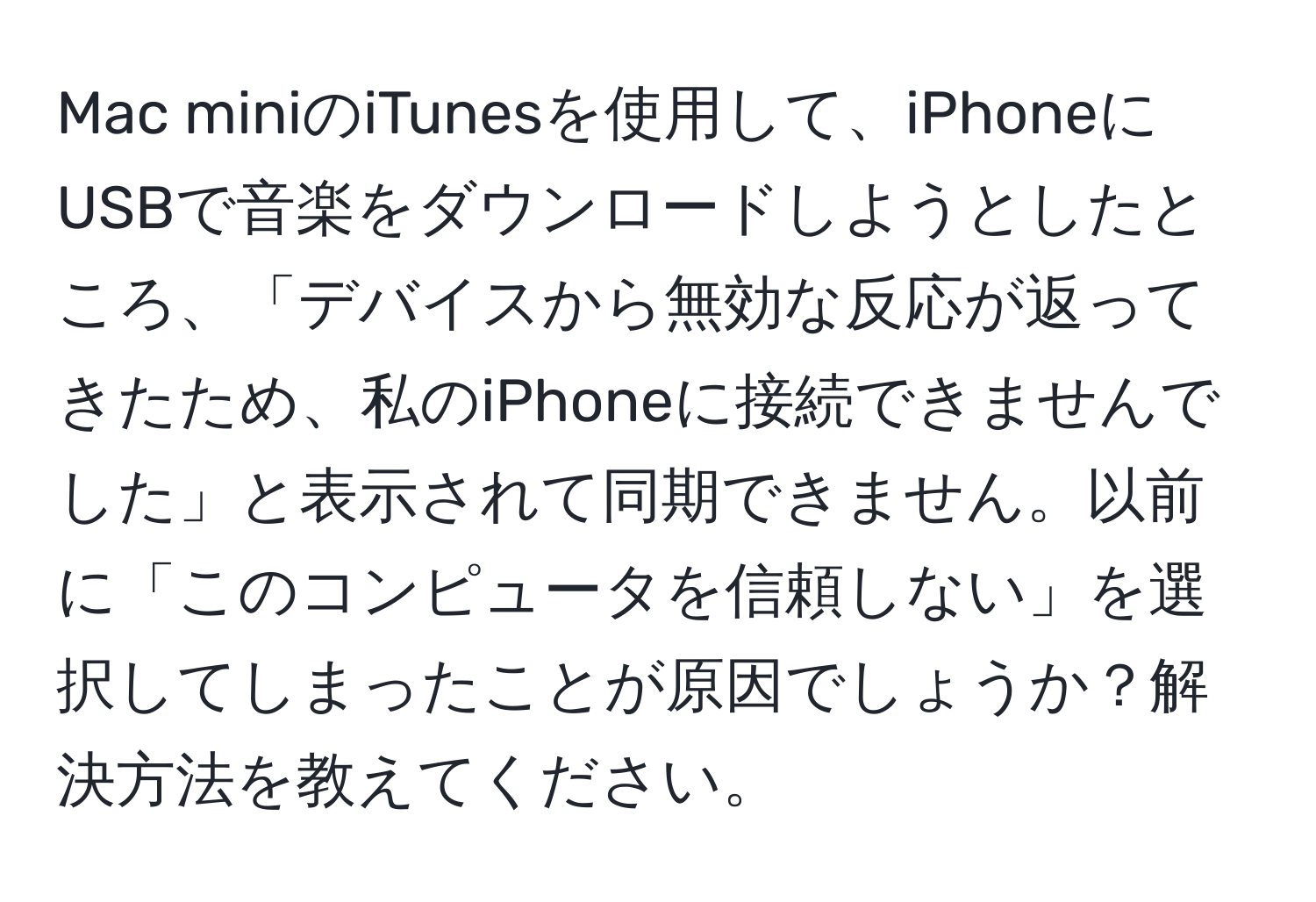 Mac miniのiTunesを使用して、iPhoneにUSBで音楽をダウンロードしようとしたところ、「デバイスから無効な反応が返ってきたため、私のiPhoneに接続できませんでした」と表示されて同期できません。以前に「このコンピュータを信頼しない」を選択してしまったことが原因でしょうか？解決方法を教えてください。