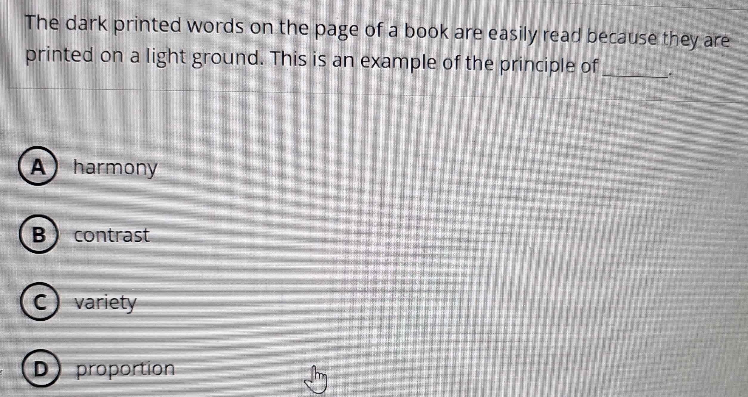 The dark printed words on the page of a book are easily read because they are
printed on a light ground. This is an example of the principle of_
.
A harmony
Bcontrast
C ) variety
D) proportion