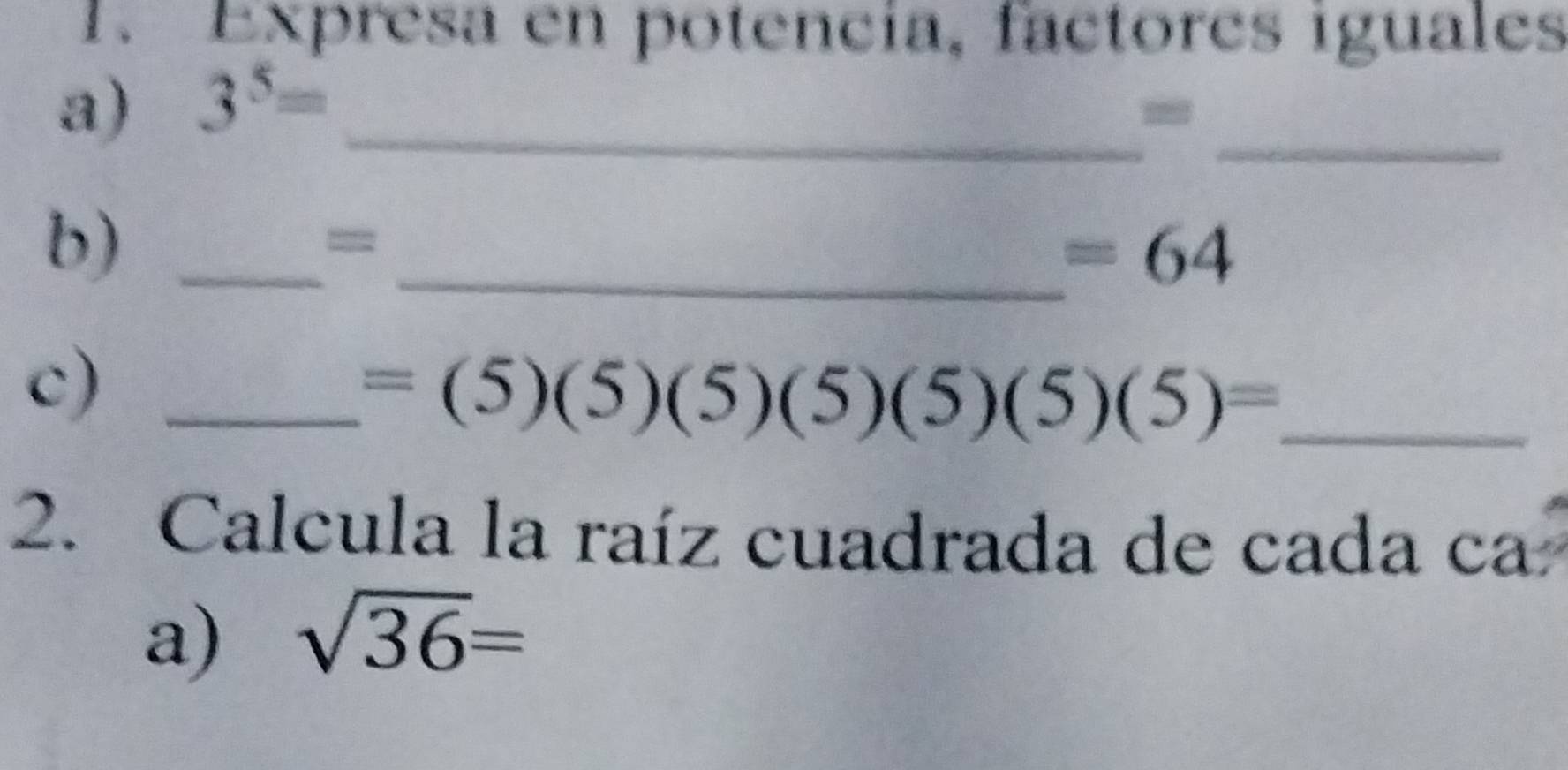 Expresa en potencía, factores iguales 
a) 3^5= _ 
_ 
b)_ 
= 
_ =64
c)_
=(5)(5)(5)(5)(5)(5)= _ 
2. Calcula la raíz cuadrada de cada ca 
a) sqrt(36)=