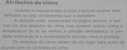 Atributos do clima 
Quando se estuda tempo e clima, é preciso analisar seus 
atributos, ou seja, os elementos que o compõem. 
A radiação solar, apresentada na página anterior, é ape- 
nas um dos atributos do clima, mas existem outros, como a 
temperatura do ar, os ventos, a pressão atmosférica, a umi- 
dade relativa do ar e a precipitação (chuvas, neve e granizo). 
Os atributos do clima variam de um lugar para outro de 
acordo com os controles do clima.