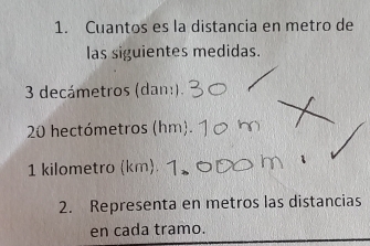 Cuantos es la distancia en metro de 
las siguientes medidas.
3 decámetros (dan:).
20 hectómetros (hm). 
1 kilometro (km). 
2. Representa en metros las distancias 
en cada tramo.