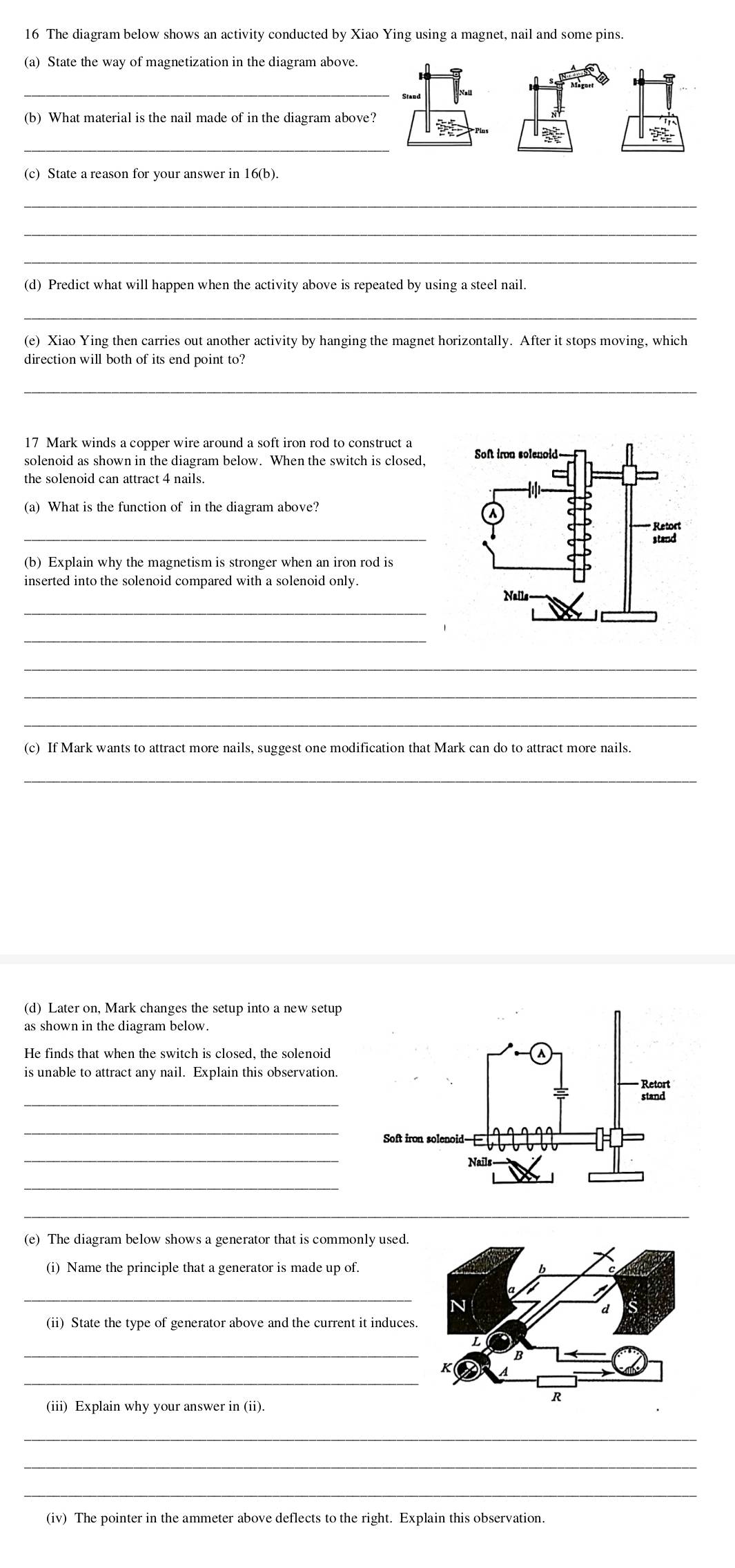 The diagram below shows an activity conducted by Xiao Ying using a magnet, nail and some pins. 
(a) State the way of magnetization in the diagram above. 
_ 
(b) What material is the nail made of in the diagram above? 
_ 
3x 
(c) State a reason for your answer in 16(b). 
_ 
_ 
_ 
(d) Predict what will happen when the activity above is repeated by using a steel nail. 
_ 
(e) Xiao Ying then carries out another activity by hanging the magnet horizontally. After it stops moving, which 
direction will both of its end point to? 
_ 
17 Mark winds a copper wire around a soft iron rod to construct a 
the solenoid can attract 4 nails. 
(a) What is the function of in the diagram above? 
_ 
(b) Explain why the magnetism is stronger when an iron rod is 
inserted into the solenoid compared with a solenoid only. 
_ 
_ 
_ 
_ 
_ 
(c) If Mark wants to attract more nails, suggest one modification that Mark can do to attract more nails. 
_ 
(d) Later on, Mark changes the setup into a new setup 
as shown in the diagram below. 
He finds that when the switch is closed, the solenoid 
is unable to attract any nail. Explain this observation. 
_ 
_ 
_ 
_ 
_ 
(e) The diagram below shows a generator that is commonly used. 
(i) Name the principle that a generator is made up of. 
_ 
(ii) State the type of generator above and the current it induces. 
_ 
_ 
(iii) Explain why your answer in (ii). 
_ 
_ 
_ 
(iv) The pointer in the ammeter above deflects to the right. Explain this observation.