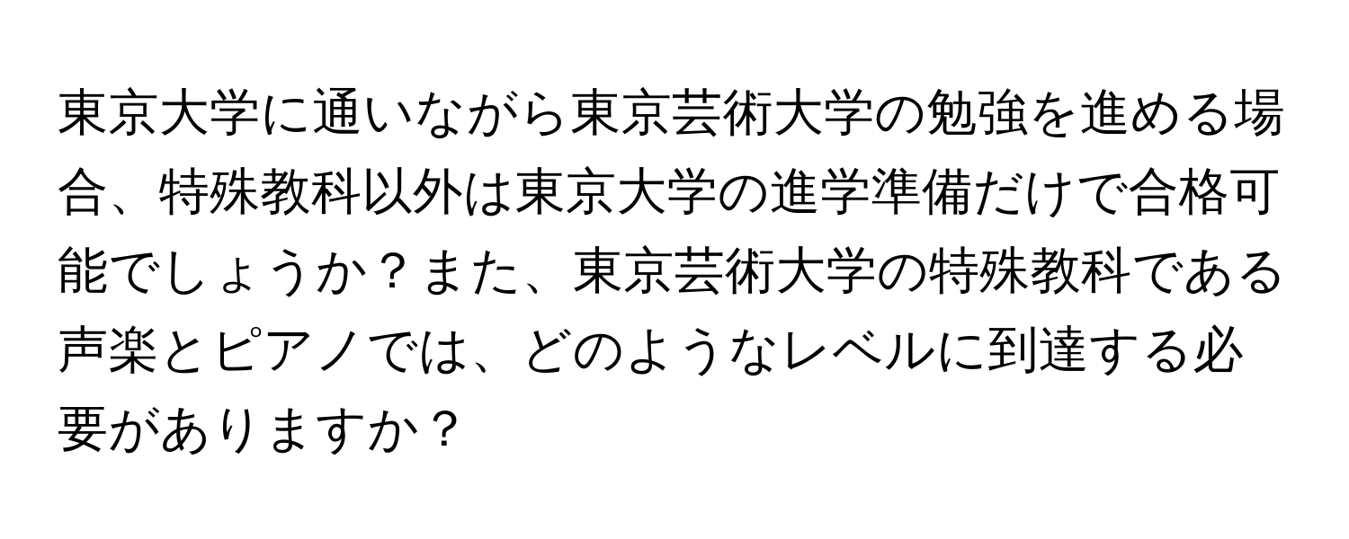 東京大学に通いながら東京芸術大学の勉強を進める場合、特殊教科以外は東京大学の進学準備だけで合格可能でしょうか？また、東京芸術大学の特殊教科である声楽とピアノでは、どのようなレベルに到達する必要がありますか？