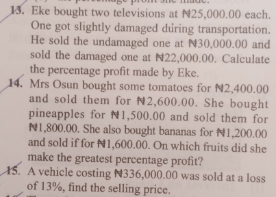 Eke bought two televisions at 25,000.00 each. 
One got slightly damaged during transportation. 
He sold the undamaged one at N30,000.00 and 
sold the damaged one at N22,000.00. Calculate 
the percentage profit made by Eke. 
14. Mrs Osun bought some tomatoes for 2,400.00
and sold them for 2,600.00. She bought 
pineapples for N1,500.00 and sold them for
N1,800.00. She also bought bananas for 1,200.00
and sold if for N1,600.00. On which fruits did she 
make the greatest percentage profit? 
15. A vehicle costing N336,000.00 was sold at a loss 
of 13%, find the selling price.